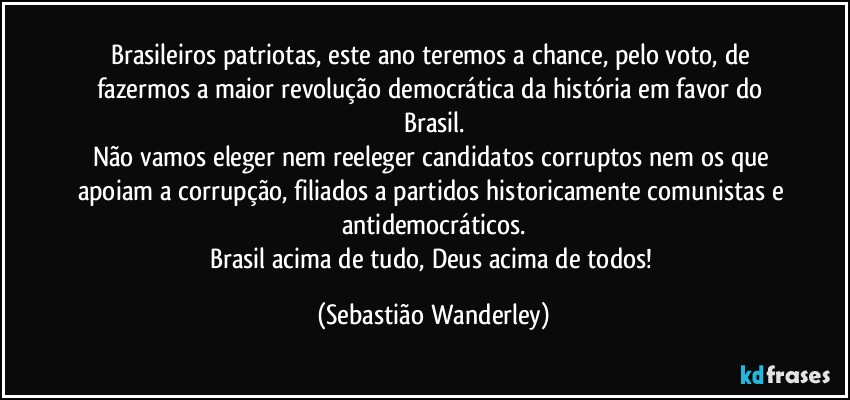 Brasileiros patriotas, este ano teremos a chance, pelo voto, de fazermos a maior revolução democrática da história em favor do Brasil.
Não vamos eleger nem reeleger candidatos corruptos nem os que apoiam a corrupção, filiados a partidos historicamente comunistas e antidemocráticos.
Brasil acima de tudo, Deus acima de todos! (Sebastião Wanderley)
