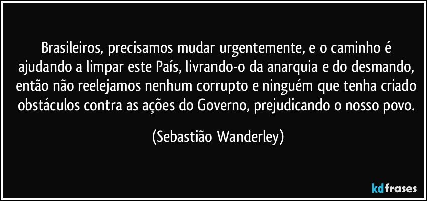 Brasileiros, precisamos mudar urgentemente, e o caminho é ajudando a limpar este País, livrando-o da anarquia e do desmando, então não reelejamos nenhum corrupto e ninguém que tenha criado obstáculos contra as ações do Governo, prejudicando o nosso povo. (Sebastião Wanderley)