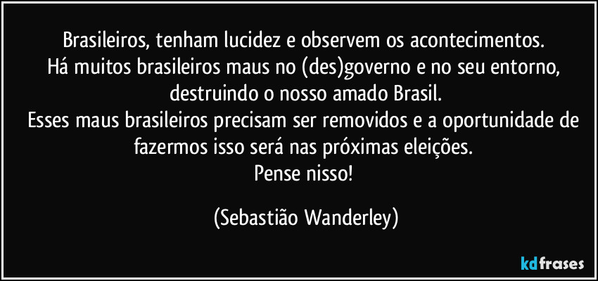 Brasileiros, tenham lucidez e observem os acontecimentos. 
Há muitos brasileiros maus no (des)governo e no seu entorno, destruindo o nosso amado Brasil.
Esses maus brasileiros precisam ser removidos e a oportunidade de fazermos isso será nas próximas eleições. 
Pense nisso! (Sebastião Wanderley)