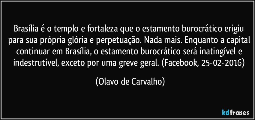 Brasília é o templo e fortaleza que o estamento burocrático erigiu para sua própria glória e perpetuação. Nada mais. Enquanto a capital continuar em Brasília, o estamento burocrático será inatingível e indestrutível, exceto por uma greve geral. (Facebook, 25-02-2016) (Olavo de Carvalho)