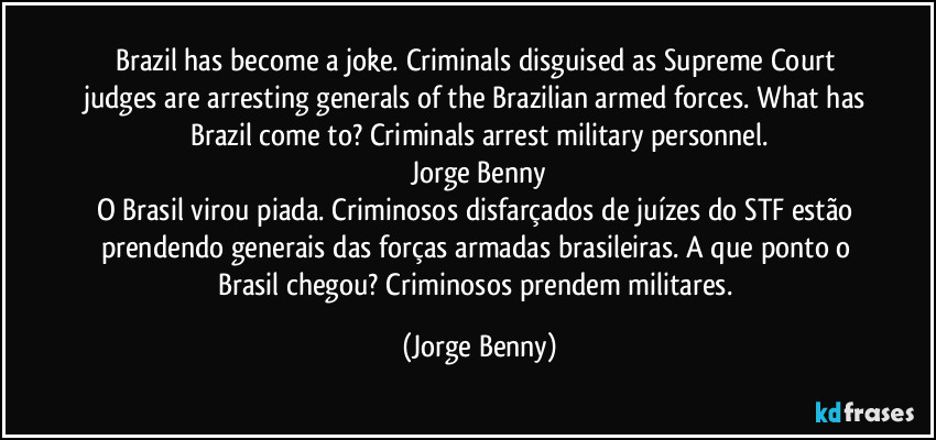 Brazil has become a joke. Criminals disguised as Supreme Court judges are arresting generals of the Brazilian armed forces. What has Brazil come to? Criminals arrest military personnel.
Jorge Benny
O Brasil virou piada. Criminosos disfarçados de juízes do STF estão prendendo generais das forças armadas brasileiras. A que ponto o Brasil chegou? Criminosos prendem militares. (Jorge Benny)