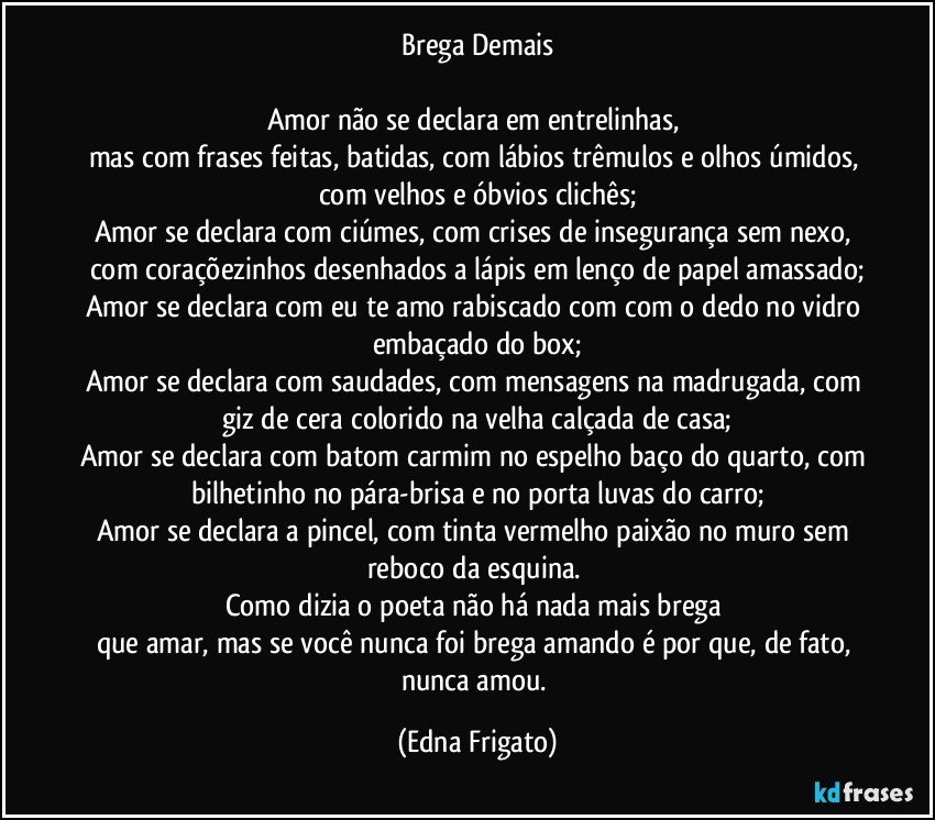 Brega Demais

Amor não se declara em entrelinhas, 
mas com frases feitas, batidas, com lábios trêmulos e olhos úmidos, com velhos e óbvios clichês;
Amor se declara com ciúmes, com crises de insegurança sem nexo, com coraçõezinhos desenhados a lápis em lenço de papel amassado;
Amor se declara com eu te amo rabiscado com com o dedo no vidro embaçado do box;
Amor se declara com saudades, com mensagens na madrugada, com giz de cera colorido na velha calçada de casa;
Amor se declara com batom carmim no espelho baço do quarto, com bilhetinho no pára-brisa e no porta luvas do carro;
Amor se declara a pincel, com tinta vermelho paixão no muro sem reboco da esquina. 
Como dizia o poeta não há nada mais brega 
que amar, mas se você nunca foi brega amando é por que, de fato, nunca amou. (Edna Frigato)