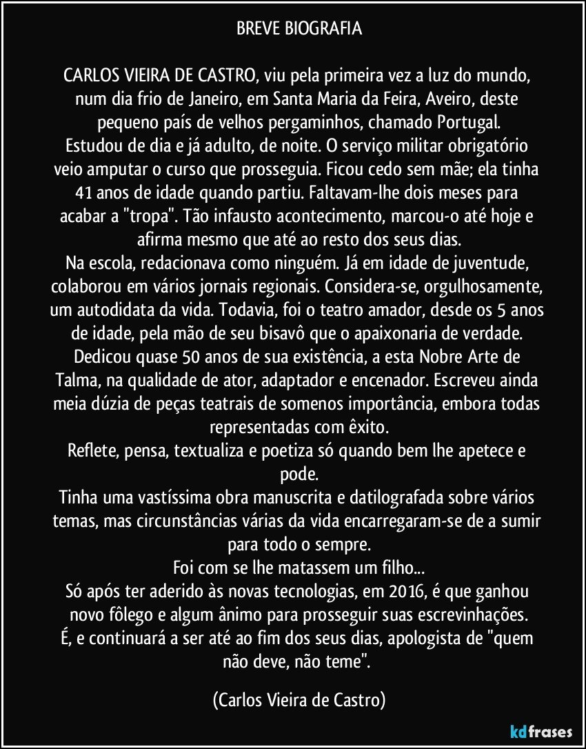 BREVE BIOGRAFIA

CARLOS VIEIRA DE CASTRO, viu pela primeira vez a luz do mundo, num dia frio de Janeiro, em Santa Maria da Feira, Aveiro, deste pequeno país de velhos pergaminhos, chamado Portugal.
Estudou de dia e já adulto, de noite. O serviço militar obrigatório veio amputar o curso que prosseguia. Ficou cedo sem mãe; ela tinha 41 anos de idade quando partiu. Faltavam-lhe dois meses para acabar a "tropa". Tão infausto acontecimento, marcou-o até hoje e afirma mesmo que até ao resto dos seus dias.
Na escola, redacionava como ninguém. Já em idade de juventude, colaborou em vários jornais regionais. Considera-se, orgulhosamente, um autodidata da vida. Todavia, foi o teatro amador, desde os 5 anos de idade, pela mão de seu bisavô que o apaixonaria de verdade. Dedicou quase 50 anos de sua existência, a esta Nobre Arte de Talma, na qualidade de ator, adaptador e encenador. Escreveu ainda meia dúzia de peças teatrais de somenos importância, embora todas representadas com êxito.
Reflete, pensa, textualiza e poetiza só quando bem lhe apetece e pode.
Tinha uma vastíssima obra manuscrita e datilografada sobre vários temas, mas circunstâncias várias da vida encarregaram-se de a sumir para todo o sempre.
Foi com se lhe matassem um filho...
Só após ter aderido às novas tecnologias, em 2016, é que ganhou novo fôlego e algum ânimo para prosseguir suas escrevinhações.
É, e continuará a ser até ao fim dos seus dias, apologista de "quem não deve, não teme". (Carlos Vieira de Castro)