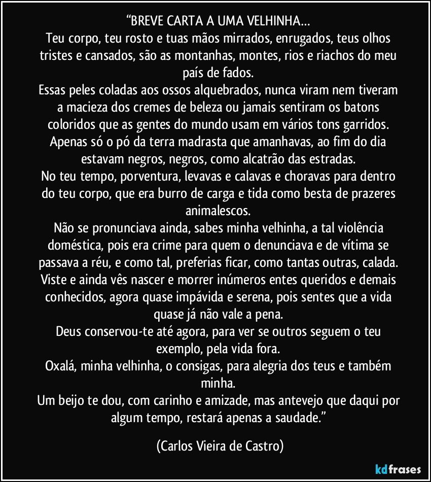 “BREVE CARTA A UMA VELHINHA… 
Teu corpo, teu rosto e tuas mãos mirrados, enrugados, teus olhos tristes e cansados, são as montanhas, montes, rios e riachos do meu país de fados. 
Essas peles coladas aos ossos alquebrados, nunca viram nem tiveram a macieza dos cremes de beleza ou jamais sentiram os batons coloridos que as gentes do mundo usam em vários tons garridos. 
Apenas só o pó da terra madrasta que amanhavas, ao fim do dia estavam negros, negros, como alcatrão das estradas. 
No teu tempo, porventura, levavas e calavas e choravas para dentro do teu corpo, que era burro de carga e tida como besta de prazeres animalescos. 
Não se pronunciava ainda, sabes minha velhinha, a tal violência doméstica, pois era crime para quem o denunciava e de vítima se passava a réu, e como tal, preferias ficar, como tantas outras, calada. 
Viste e ainda vês nascer e morrer inúmeros entes queridos e demais conhecidos, agora quase impávida e serena, pois sentes que a vida quase já não vale a pena. 
Deus conservou-te até agora, para ver se outros seguem o teu exemplo, pela vida fora. 
Oxalá, minha velhinha, o consigas, para alegria dos teus e também minha. 
Um beijo te dou, com carinho e amizade, mas antevejo que daqui por algum tempo, restará apenas a saudade.” (Carlos Vieira de Castro)