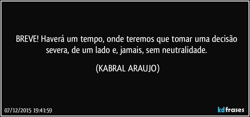 BREVE! Haverá um tempo, onde teremos que tomar uma decisão severa, de um lado e, jamais, sem neutralidade. (KABRAL ARAUJO)