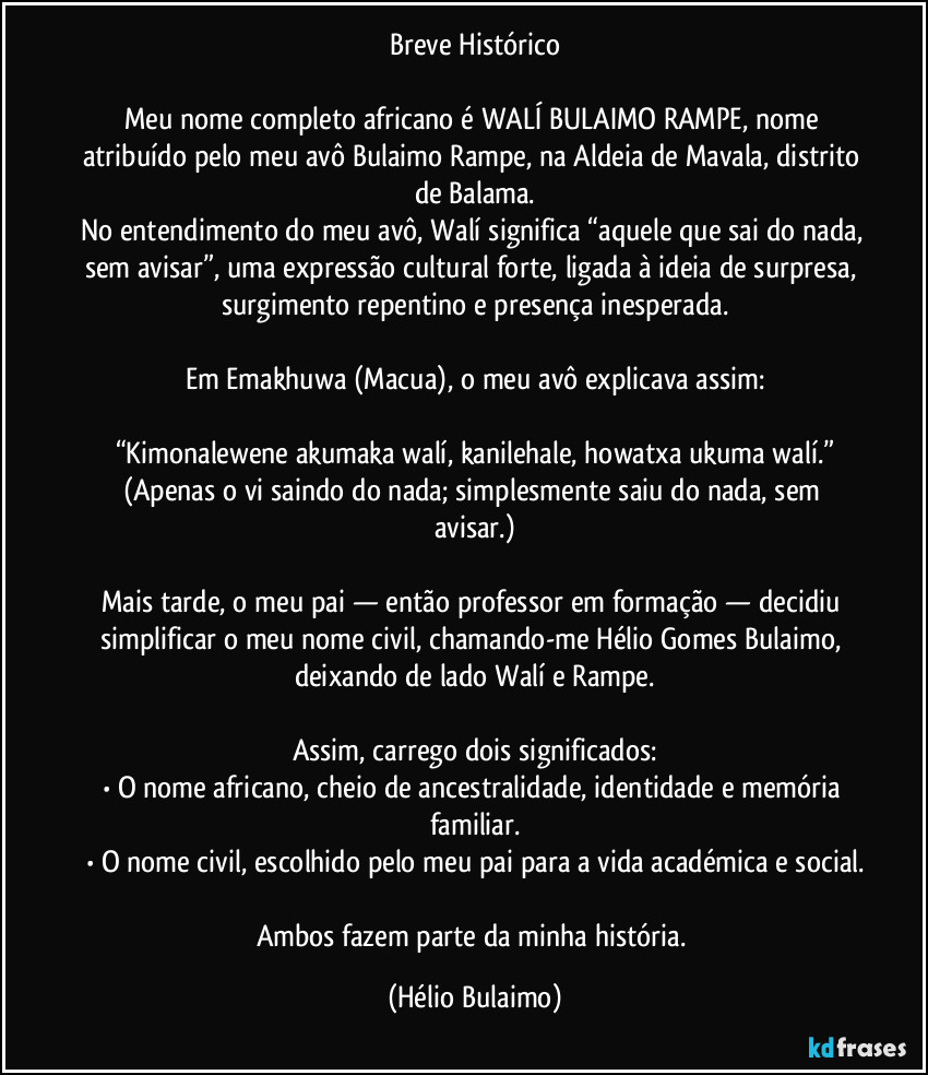 Breve Histórico

Meu nome completo africano é WALÍ BULAIMO RAMPE, nome atribuído pelo meu avô Bulaimo Rampe, na Aldeia de Mavala, distrito de Balama.
No entendimento do meu avô, Walí significa “aquele que sai do nada, sem avisar”, uma expressão cultural forte, ligada à ideia de surpresa, surgimento repentino e presença inesperada.

Em Emakhuwa (Macua), o meu avô explicava assim:

“Kimonalewene akumaka walí, kanilehale, howatxa ukuma walí.”
(Apenas o vi saindo do nada; simplesmente saiu do nada, sem avisar.)

Mais tarde, o meu pai — então professor em formação — decidiu simplificar o meu nome civil, chamando-me Hélio Gomes Bulaimo, deixando de lado Walí e Rampe.

Assim, carrego dois significados:
• O nome africano, cheio de ancestralidade, identidade e memória familiar.
• O nome civil, escolhido pelo meu pai para a vida académica e social.

Ambos fazem parte da minha história. (Hélio Bulaimo)