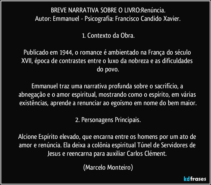 BREVE NARRATIVA SOBRE O LIVRO:Renúncia.
Autor: Emmanuel - Psicografia: Francisco Candido Xavier.
1. Contexto da Obra.
Publicado em 1944, o romance é ambientado na França do século XVII, época de contrastes entre o luxo da nobreza e as dificuldades do povo.
Emmanuel traz uma narrativa profunda sobre o sacrifício, a abnegação e o amor espiritual, mostrando como o espírito, em várias existências, aprende a renunciar ao egoísmo em nome do bem maior.
2. Personagens Principais.
Alcione Espírito elevado, que encarna entre os homens por um ato de amor e renúncia. Ela deixa a colônia espiritual Túnel de Servidores de Jesus e reencarna para auxiliar Carlos Clément. (Marcelo Monteiro)