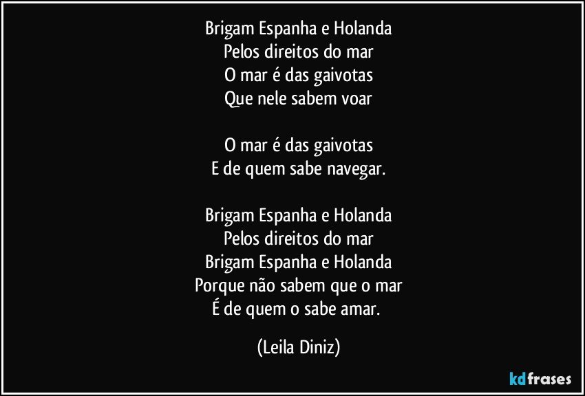 Brigam Espanha e Holanda
Pelos direitos do mar
O mar é das gaivotas
Que nele sabem voar

O mar é das gaivotas
E de quem sabe navegar.

Brigam Espanha e Holanda
Pelos direitos do mar
Brigam Espanha e Holanda
Porque não sabem que o mar
É de quem o sabe amar. (Leila Diniz)