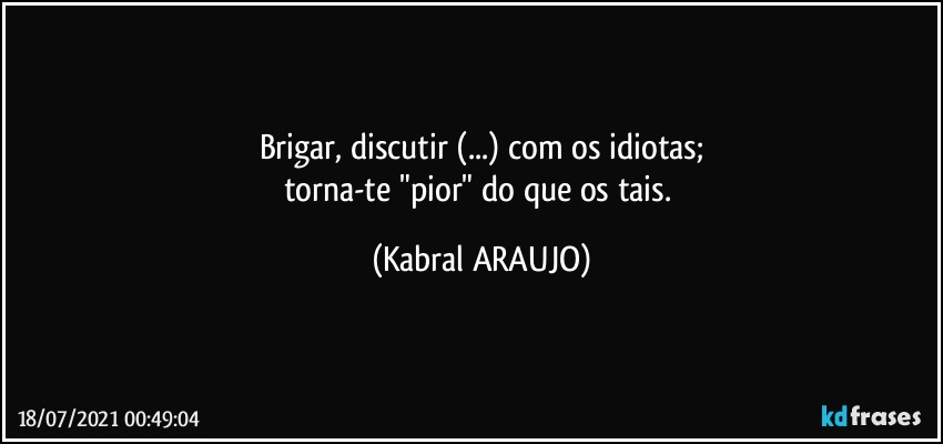 Brigar, discutir (...) com os idiotas;
torna-te "pior" do que os tais. (KABRAL ARAUJO)