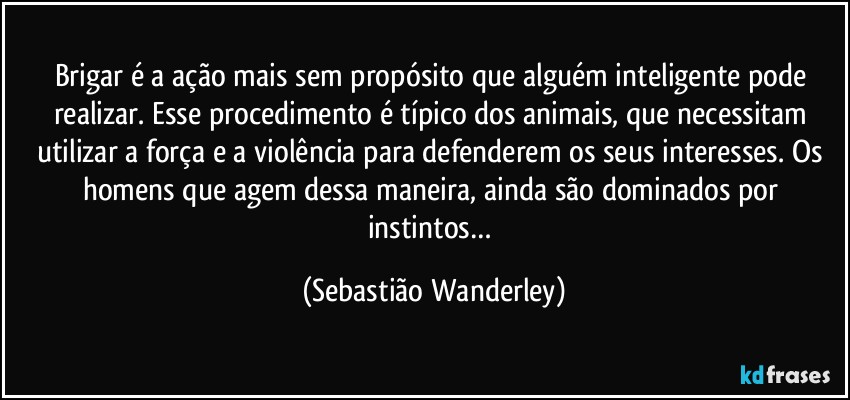 Brigar é a ação mais sem propósito que alguém inteligente pode realizar. Esse procedimento é típico dos animais, que necessitam utilizar a força e a violência para defenderem os seus interesses. Os homens que agem dessa maneira, ainda são dominados por instintos… (Sebastião Wanderley)