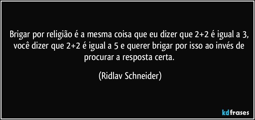 Brigar por religião é a mesma coisa que eu dizer que 2+2 é igual a 3, você dizer que 2+2 é igual a 5 e querer brigar por isso ao invés de procurar a resposta certa. (Ridlav Schneider)