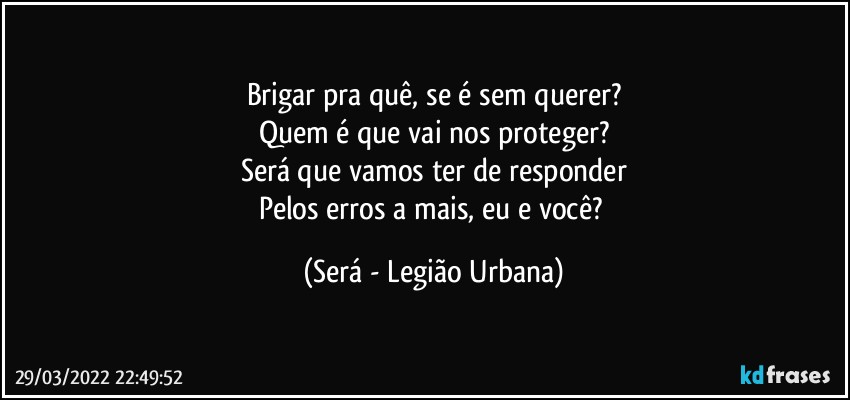 Brigar pra quê, se é sem querer?
Quem é que vai nos proteger?
Será que vamos ter de responder
Pelos erros a mais, eu e você? (Será - Legião Urbana)