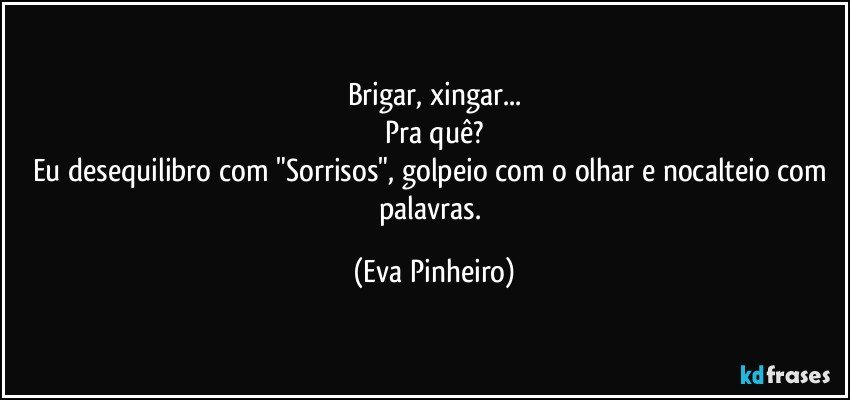 Brigar, xingar...
Pra quê?
Eu desequilibro com "Sorrisos", golpeio com o olhar e nocalteio com palavras. (Eva Pinheiro)