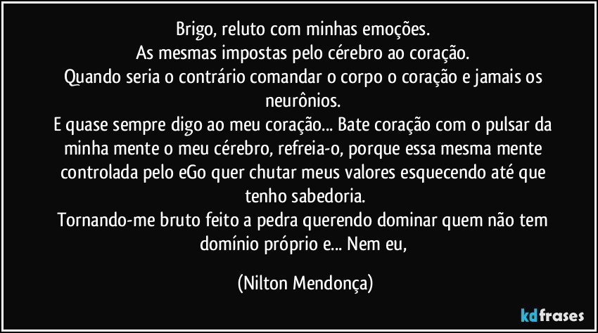 Brigo, reluto com minhas emoções. 
As mesmas impostas pelo cérebro ao coração. 
Quando seria o contrário comandar o corpo o coração e jamais os neurônios. 
E quase sempre digo ao meu coração... Bate coração com o pulsar da minha mente o meu cérebro, refreia-o, porque essa mesma mente controlada pelo eGo quer chutar meus valores esquecendo até que tenho sabedoria.
Tornando-me bruto feito a pedra querendo dominar quem não tem domínio próprio e... Nem eu, (Nilton Mendonça)