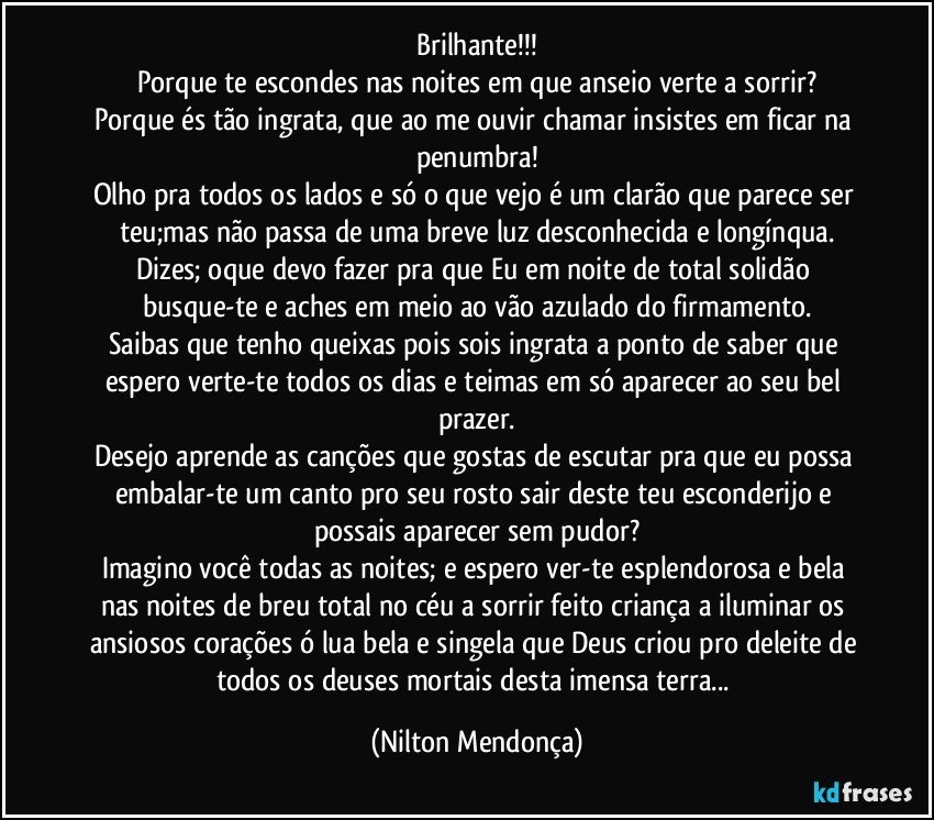 Brilhante!!!
Porque te escondes nas noites em que anseio verte a sorrir?
Porque és tão ingrata, que ao me ouvir chamar insistes em ficar na penumbra!
Olho pra todos os lados e só o que vejo é um clarão que parece ser teu;mas não passa de uma breve luz desconhecida e longínqua.
Dizes; oque devo fazer pra que Eu em noite de total solidão busque-te e aches em meio ao vão azulado do firmamento.
Saibas que tenho queixas pois sois ingrata a ponto de saber que espero verte-te todos os dias e teimas em só aparecer ao seu bel prazer.
Desejo aprende  as canções que gostas de escutar pra que eu possa embalar-te um canto pro seu rosto sair deste teu esconderijo e possais aparecer sem pudor?
Imagino você todas as noites; e espero ver-te esplendorosa e bela nas noites de breu total no céu a sorrir feito criança a iluminar os ansiosos corações ó lua bela e singela que Deus criou pro deleite de todos os deuses mortais desta imensa terra... (Nilton Mendonça)