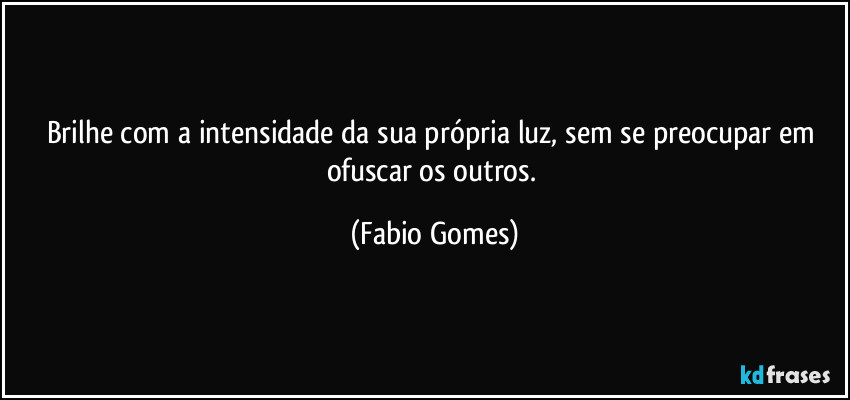 Brilhe com a intensidade da sua própria luz, sem se preocupar em ofuscar os outros. (Fabio Gomes)