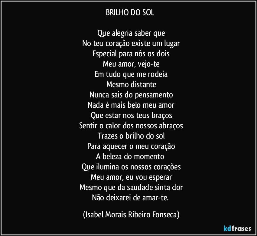 BRILHO DO SOL
Que alegria saber que
No teu coração existe um lugar
Especial para nós os dois
Meu amor, vejo-te
Em tudo que me rodeia
Mesmo distante
Nunca sais do pensamento
Nada é mais belo meu amor
Que estar nos teus braços
Sentir o calor dos nossos abraços
Trazes o brilho do sol
Para aquecer o meu coração
A beleza do momento
Que ilumina os nossos corações
Meu amor, eu vou esperar
Mesmo que da saudade sinta dor
Não deixarei de amar-te. (Isabel Morais Ribeiro Fonseca)