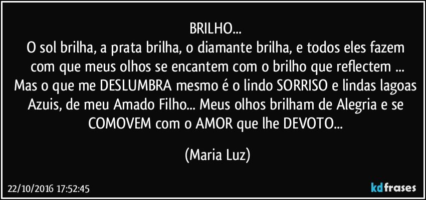 BRILHO... 
O sol brilha, a prata brilha, o diamante brilha, e todos eles  fazem com que meus olhos se encantem com o brilho que reflectem ...
Mas o que me DESLUMBRA mesmo é o lindo SORRISO e lindas lagoas Azuis,  de meu Amado Filho...  Meus olhos brilham de Alegria e se COMOVEM com o AMOR que lhe DEVOTO... (Maria Luz)