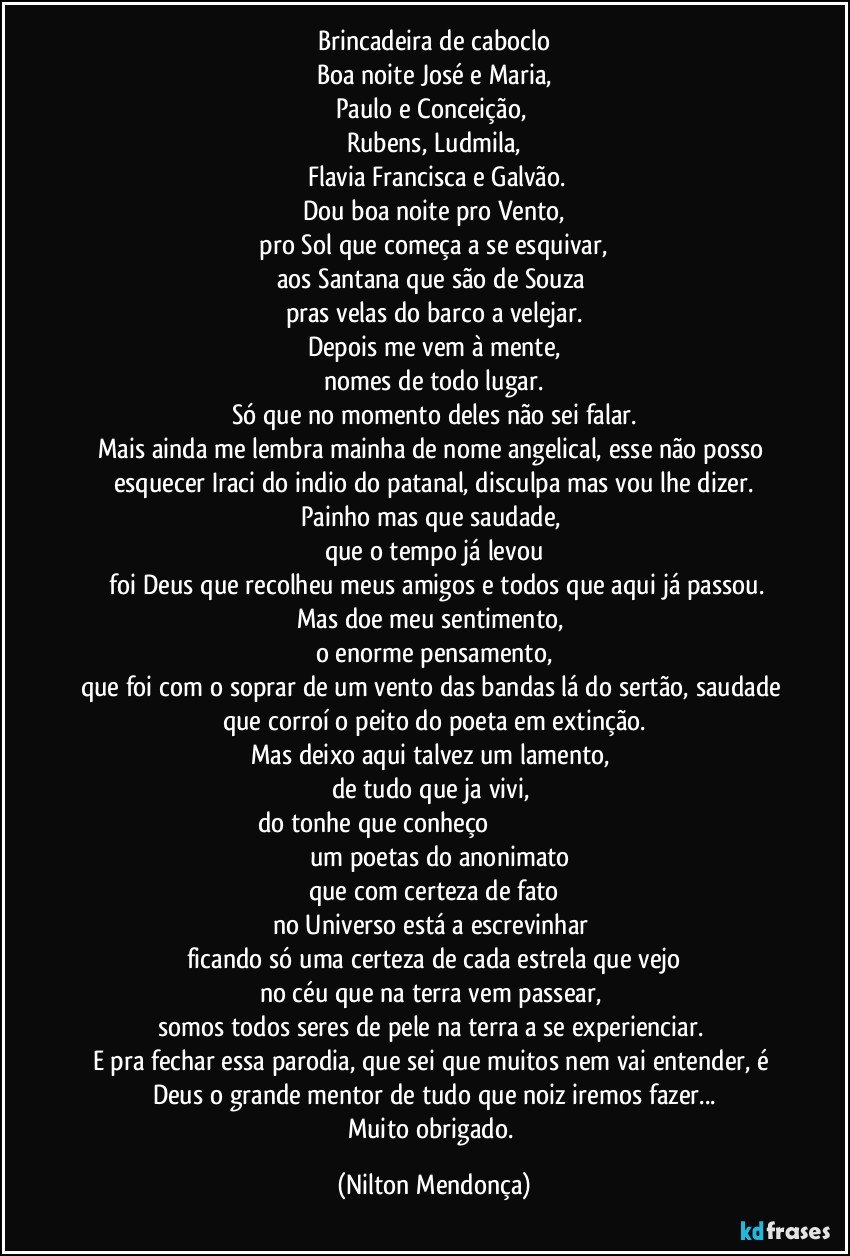 Brincadeira de caboclo
Boa noite José e Maria,
Paulo e Conceição, 
Rubens, Ludmila,
 Flavia Francisca e Galvão.
Dou boa noite pro Vento,
 pro Sol que começa a se esquivar, 
aos Santana que são de Souza 
pras velas do barco a velejar.
Depois me vem à mente,
nomes de todo lugar.
Só que no momento deles não sei falar.
Mais ainda me lembra mainha de nome angelical, esse não posso esquecer Iraci do indio do patanal, disculpa mas vou lhe dizer.
Painho mas que saudade, 
que o tempo já levou
 foi Deus que recolheu meus amigos e todos que aqui já passou.
Mas doe meu sentimento, 
o enorme pensamento,
que foi com o soprar de um vento das bandas lá do sertão, saudade que corroí o peito do poeta em extinção.
Mas deixo aqui talvez um lamento, 
de tudo que ja vivi, 
do tonhe que conheço                                                                                    um poetas do anonimato 
que com certeza de fato
no Universo está a escrevinhar 
ficando só uma certeza de cada estrela que vejo
no céu que na terra vem passear, 
somos todos seres de pele na terra a se experienciar. 
E pra fechar essa parodia, que sei que muitos nem vai entender,  é Deus o grande mentor de tudo que noiz iremos fazer...
Muito obrigado. (Nilton Mendonça)