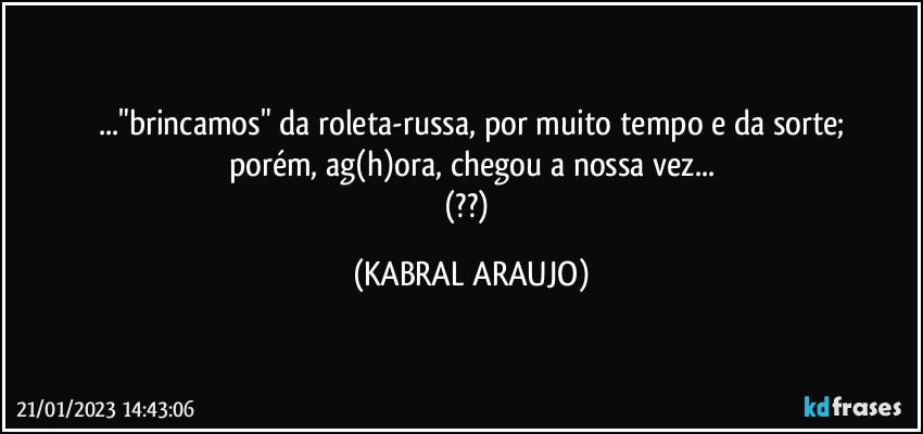 ..."brincamos" da roleta-russa, por muito tempo e da sorte;
porém, ag(h)ora, chegou a nossa vez...
(??) (KABRAL ARAUJO)