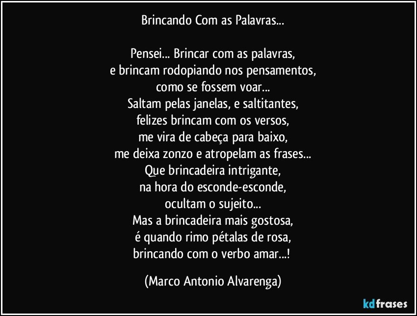 Brincando Com as Palavras...

Pensei... Brincar com as palavras,
e brincam rodopiando nos pensamentos,
como se fossem voar...
Saltam pelas janelas, e saltitantes,
felizes brincam com os versos,
me vira de cabeça para baixo,
me deixa zonzo e atropelam as frases...
Que brincadeira intrigante,
na hora do esconde-esconde,
ocultam o sujeito...
Mas a brincadeira mais gostosa,
é quando rimo pétalas de rosa,
brincando com o verbo amar...! (Marco Antonio Alvarenga)