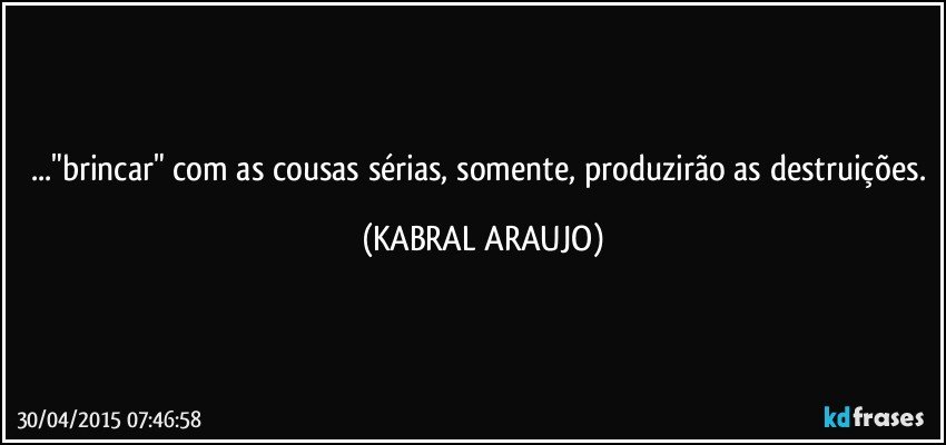 ..."brincar" com as cousas sérias, somente, produzirão as destruições. (KABRAL ARAUJO)