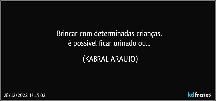 Brincar com determinadas crianças, 
é possível ficar urinado ou... (KABRAL ARAUJO)