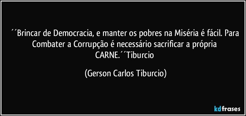 ´´Brincar de Democracia, e manter os pobres na Miséria é fácil. Para Combater a Corrupção é necessário sacrificar a própria CARNE.´´Tiburcio (Gerson Carlos Tiburcio)