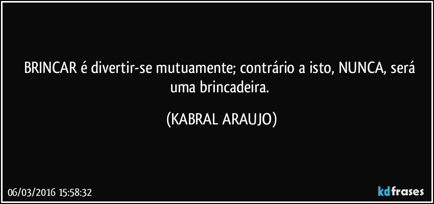 BRINCAR é divertir-se mutuamente; contrário a isto, NUNCA, será uma brincadeira. (KABRAL ARAUJO)