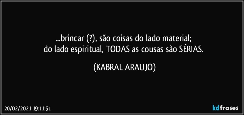 ...brincar (?), são coisas do lado material; 
do lado espiritual, TODAS as cousas são SÉRIAS. (KABRAL ARAUJO)