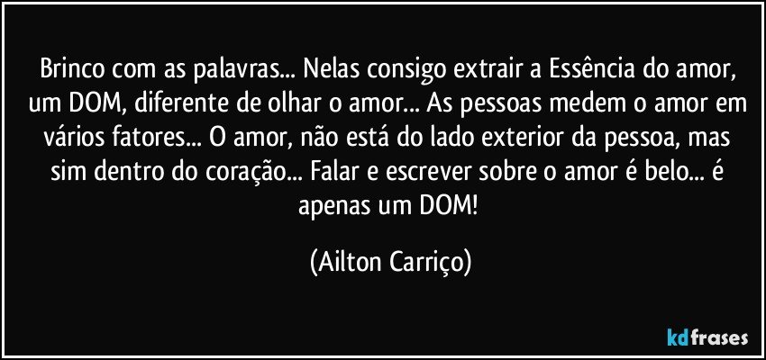 Brinco com as palavras... Nelas consigo extrair a Essência do amor, um DOM, diferente de olhar o amor... As pessoas medem o amor em vários fatores... O amor, não está do lado exterior da pessoa, mas sim dentro do coração... Falar e escrever sobre o amor é belo... é apenas um DOM! (Ailton Carriço)