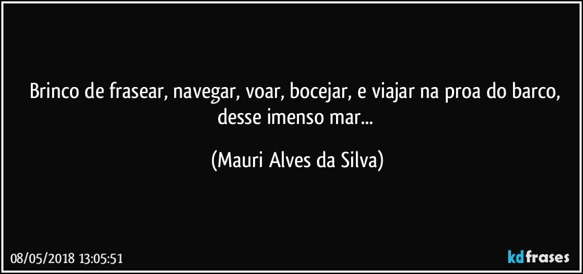 Brinco de frasear, navegar, voar, bocejar, e  viajar na proa do barco, desse imenso mar... (Mauri Alves da Silva)