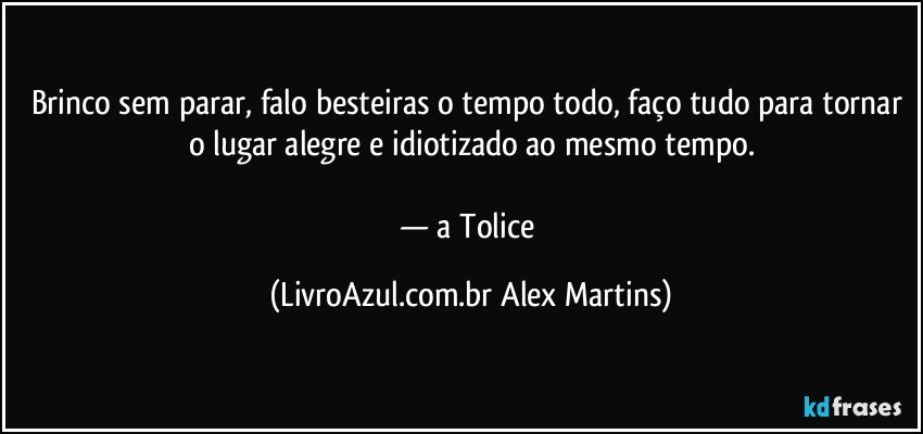 Brinco sem parar, falo besteiras o tempo todo, faço tudo para tornar o lugar alegre e idiotizado ao mesmo tempo.
— a Tolice (LivroAzul.com.br Alex Martins)