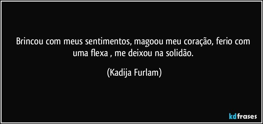 Brincou com meus sentimentos,  magoou  meu coração,  ferio com uma flexa , me deixou  na solidão. (Kadija Furlam)