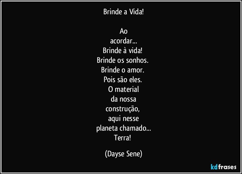 Brinde a Vida!

Ao
acordar...
Brinde à vida! 
Brinde os sonhos. 
Brinde o amor. 
Pois são eles. 
O material
da nossa
construção, 
aqui nesse
planeta chamado...
Terra! (Dayse Sene)