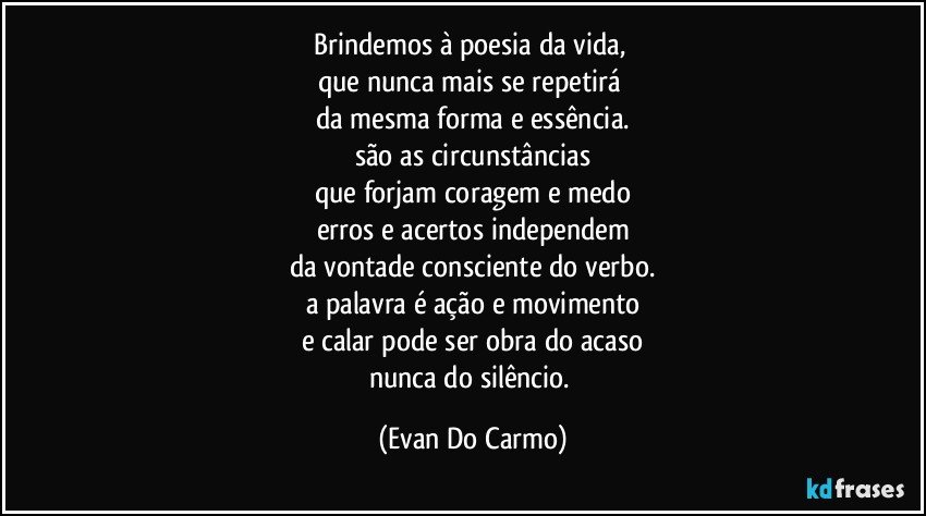 Brindemos à poesia da vida, 
que nunca mais se repetirá 
da mesma forma e essência.
são as circunstâncias
que forjam coragem e medo
erros e acertos independem
da vontade consciente do verbo.
a palavra é ação e movimento
e calar pode ser obra do acaso
nunca do silêncio. (Evan Do Carmo)