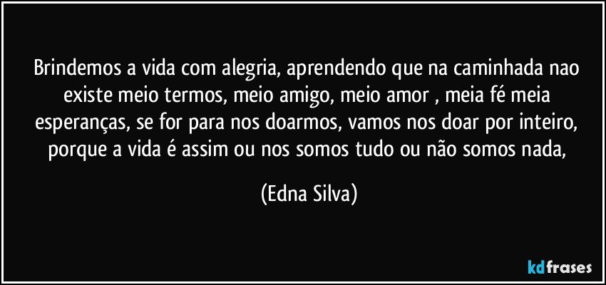 brindemos a vida com alegria, aprendendo que na caminhada nao existe meio termos, meio amigo, meio amor , meia fé meia esperanças, se for para nos doarmos, vamos nos doar por inteiro, porque a vida é assim ou nos somos tudo ou não somos nada, (Edna Silva)