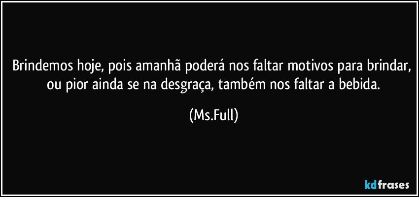 Brindemos hoje, pois amanhã poderá nos faltar motivos para brindar,  ou pior ainda se na desgraça, também nos faltar a bebida. (Ms.Full)