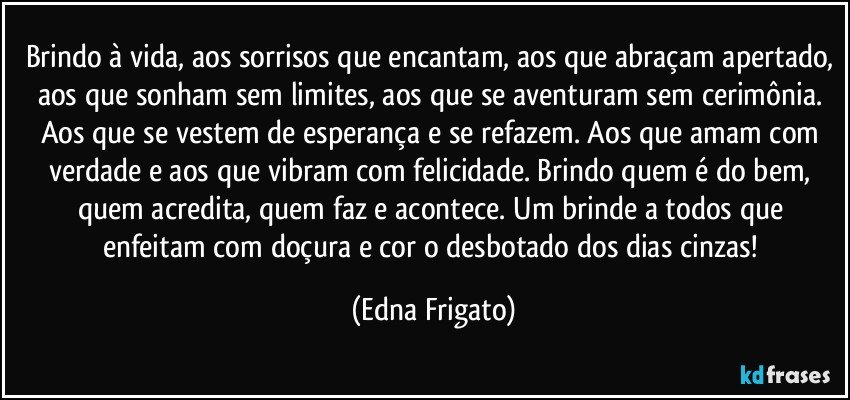 Brindo à vida, aos sorrisos que encantam, aos que abraçam apertado, aos que sonham sem limites, aos que se aventuram sem cerimônia. Aos que se vestem de esperança e se refazem. Aos que amam com verdade e aos que vibram com felicidade. Brindo quem é do bem, quem acredita, quem faz e acontece. Um brinde a todos que enfeitam com doçura e cor o desbotado dos dias cinzas! (Edna Frigato)