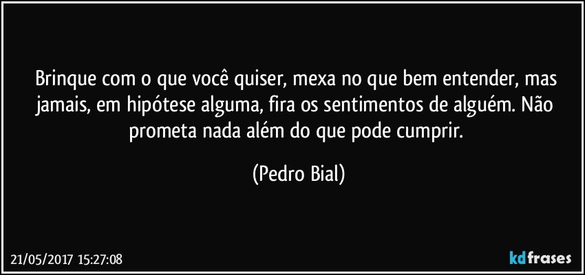 Brinque com o que você quiser, mexa no que bem entender, mas jamais, em hipótese alguma, fira os sentimentos de alguém. Não prometa nada além do que pode cumprir. (Pedro Bial)