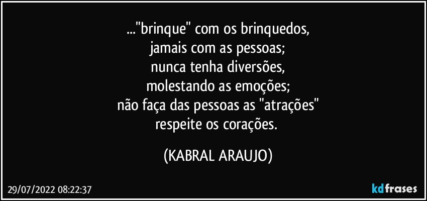 ..."brinque" com os brinquedos,
jamais com as pessoas;
nunca tenha diversões,
molestando as emoções;
não faça das pessoas as "atrações"
respeite os corações. (KABRAL ARAUJO)