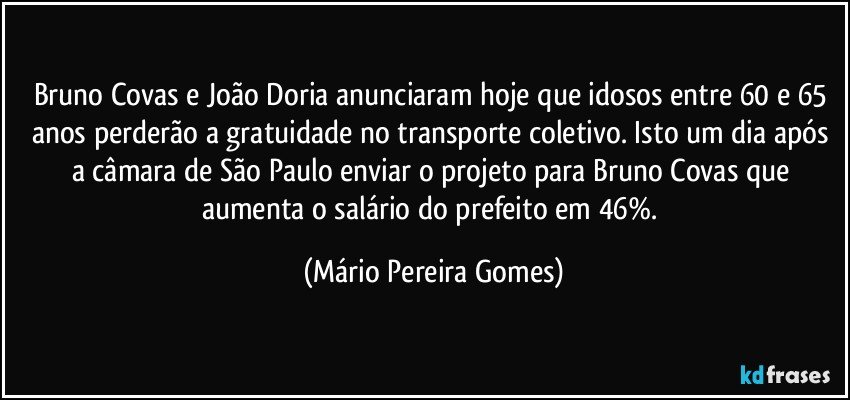 Bruno Covas e João Doria anunciaram hoje que idosos entre 60 e 65 anos perderão a gratuidade no transporte coletivo. Isto um dia após a câmara de São Paulo enviar o projeto para Bruno Covas que aumenta o salário do prefeito em 46%. (Mário Pereira Gomes)