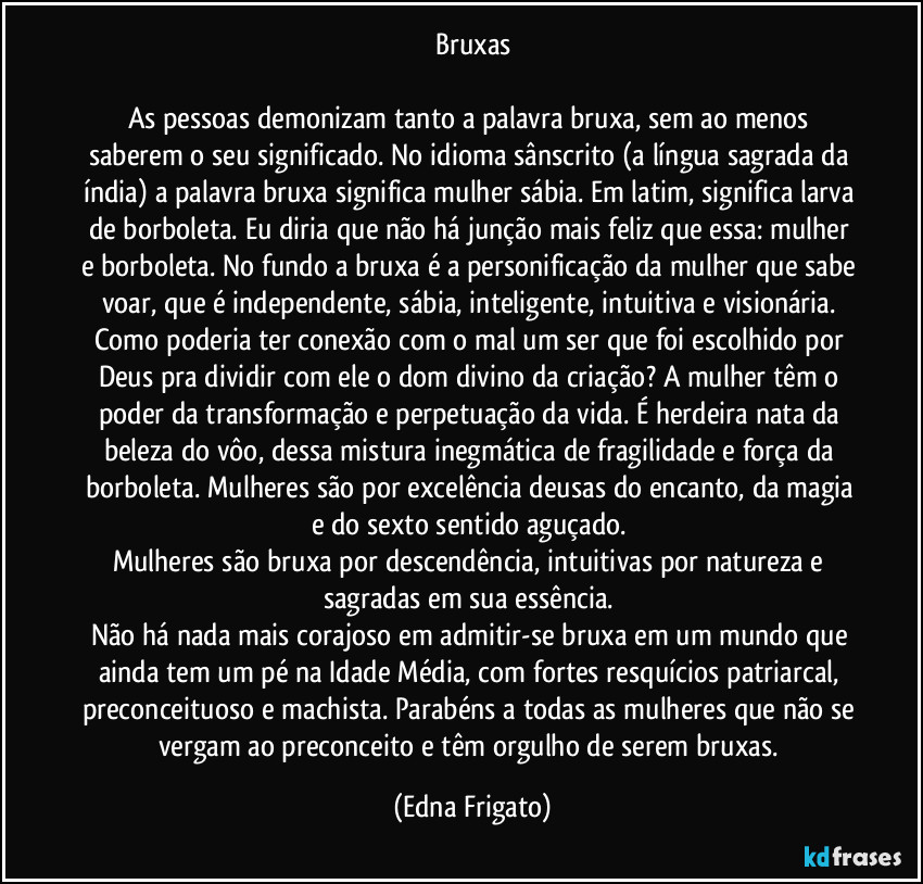 Bruxas

As pessoas demonizam tanto a palavra bruxa, sem ao menos saberem o seu significado. No idioma sânscrito (a língua sagrada da índia) a palavra bruxa significa mulher sábia. Em latim, significa larva de borboleta. Eu diria que não há junção mais feliz que essa: mulher e borboleta. No fundo a bruxa é a personificação da mulher que sabe voar, que é independente, sábia, inteligente, intuitiva e visionária. Como poderia ter conexão com o mal um ser que foi escolhido por Deus pra dividir com ele o dom divino da criação? A mulher têm o poder da transformação e perpetuação da vida. É herdeira nata da beleza do vôo, dessa mistura inegmática de fragilidade e força da borboleta. Mulheres são por excelência deusas do encanto, da magia e do sexto sentido aguçado. 
Mulheres são bruxa por descendência, intuitivas por natureza e sagradas em sua essência. 
Não há nada mais corajoso em admitir-se bruxa em um mundo que ainda tem um pé  na Idade Média, com fortes resquícios patriarcal, preconceituoso e machista. Parabéns a todas as mulheres que não se vergam ao preconceito e têm orgulho de serem bruxas. (Edna Frigato)