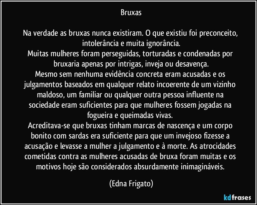 Bruxas

Na verdade as bruxas nunca existiram. O que existiu foi preconceito, intolerância e muita ignorância.
Muitas mulheres foram perseguidas, torturadas e condenadas por bruxaria apenas por intrigas, inveja ou desavença.
Mesmo sem nenhuma evidência concreta eram acusadas e os julgamentos baseados em qualquer relato incoerente de um vizinho maldoso, um familiar ou qualquer outra pessoa influente na sociedade eram suficientes para que mulheres fossem jogadas na fogueira e queimadas vivas. 
Acreditava-se que bruxas tinham marcas de nascença e um corpo bonito com sardas era suficiente para que um invejoso fizesse a acusação e levasse a mulher a julgamento e à morte. As atrocidades cometidas contra as mulheres acusadas de bruxa foram muitas e os motivos hoje são considerados absurdamente inimagináveis. (Edna Frigato)