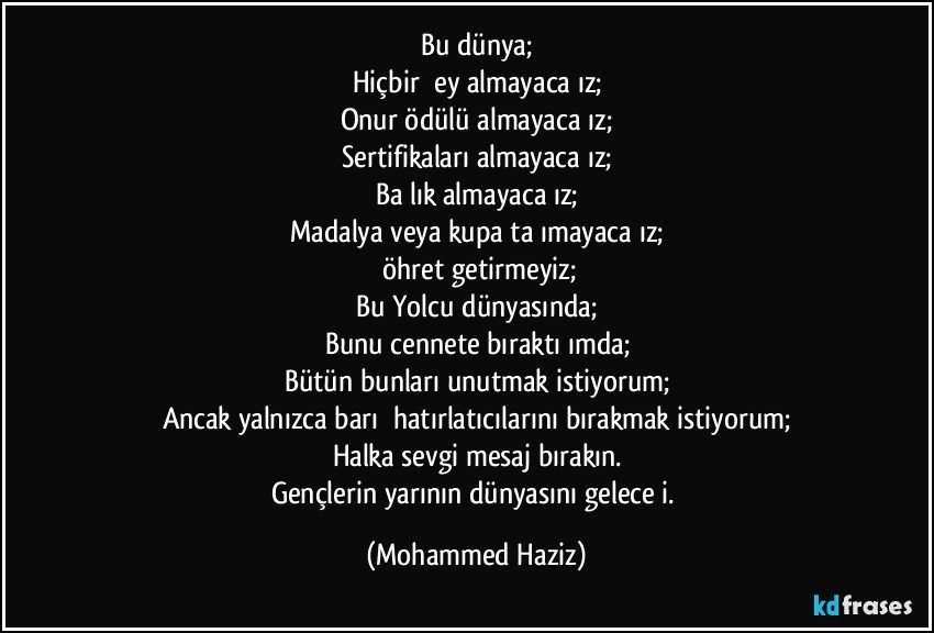 Bu dünya;
Hiçbir şey almayacağız;
Onur ödülü almayacağız;
Sertifikaları almayacağız;
Başlık almayacağız;
Madalya veya kupa taşımayacağız;
Şöhret getirmeyiz;
Bu Yolcu dünyasında;
Bunu cennete bıraktığımda;
Bütün bunları unutmak istiyorum;
Ancak yalnızca barış hatırlatıcılarını bırakmak istiyorum;
Halka sevgi mesaj bırakın.
Gençlerin yarının dünyasını geleceği. (Mohammed Haziz)