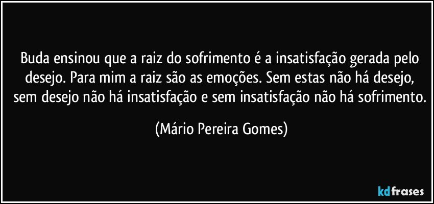 Buda ensinou que a raiz do sofrimento é a insatisfação gerada pelo desejo. Para mim a raiz são as emoções. Sem estas não há desejo, sem desejo não há insatisfação e sem insatisfação não há sofrimento. (Mário Pereira Gomes)