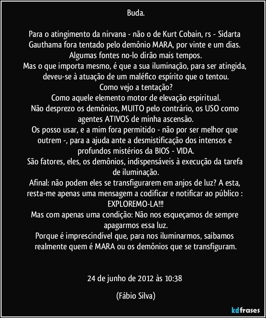 Buda.

Para o atingimento da nirvana - não o de Kurt Cobain, rs - Sidarta Gauthama fora tentado pelo demônio MARA, por vinte e um dias. Algumas fontes no-lo dirão mais tempos.
Mas o que importa mesmo, é que a sua iluminação, para ser atingida, deveu-se à atuação de um maléfico espírito que o tentou.
Como vejo a tentação?
Como aquele elemento motor de elevação espiritual.
Não desprezo os demônios, MUITO pelo contrário, os USO como agentes ATIVOS de minha ascensão.
Os posso usar, e a mim fora permitido - não por ser melhor que outrem -, para a ajuda ante a desmistificação dos intensos e profundos mistérios da BIOS - VIDA.
São fatores, eles, os demônios, indispensáveis à execução  da tarefa de iluminação.
Afinal: não podem eles se transfigurarem em anjos de luz? A esta, resta-me apenas uma mensagem a codificar e notificar ao público : EXPLOREMO-LA!!!
Mas com apenas uma condição: Não nos esqueçamos de sempre apagarmos essa luz.
Porque é imprescindível que, para nos iluminarmos, saibamos realmente quem é MARA ou os demônios que se transfiguram.


24 de junho de 2012 às 10:38 (Fábio Silva)