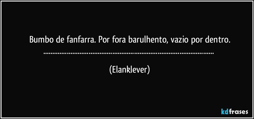Bumbo de fanfarra. Por fora barulhento, vazio por dentro.
...... (Elanklever)