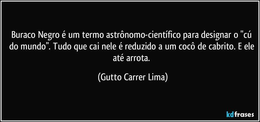 Buraco Negro é um termo astrônomo-científico para designar o "cú do mundo". Tudo que cai nele é reduzido a um cocô de cabrito. E ele até arrota. (Gutto Carrer Lima)