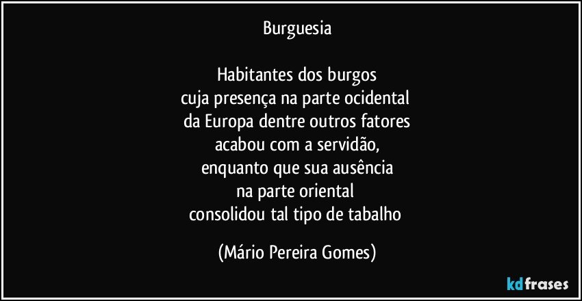 Burguesia

Habitantes dos burgos
cuja presença na parte ocidental 
da Europa dentre outros fatores
acabou com a servidão,
enquanto que sua ausência
na parte oriental 
consolidou tal tipo de tabalho (Mário Pereira Gomes)